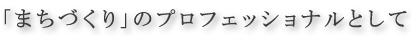 「まちづくり」のプロフェッショナルとして